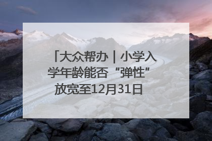 大众帮办｜小学入学年龄能否“弹性”放宽至12月31日？有地方已在探索